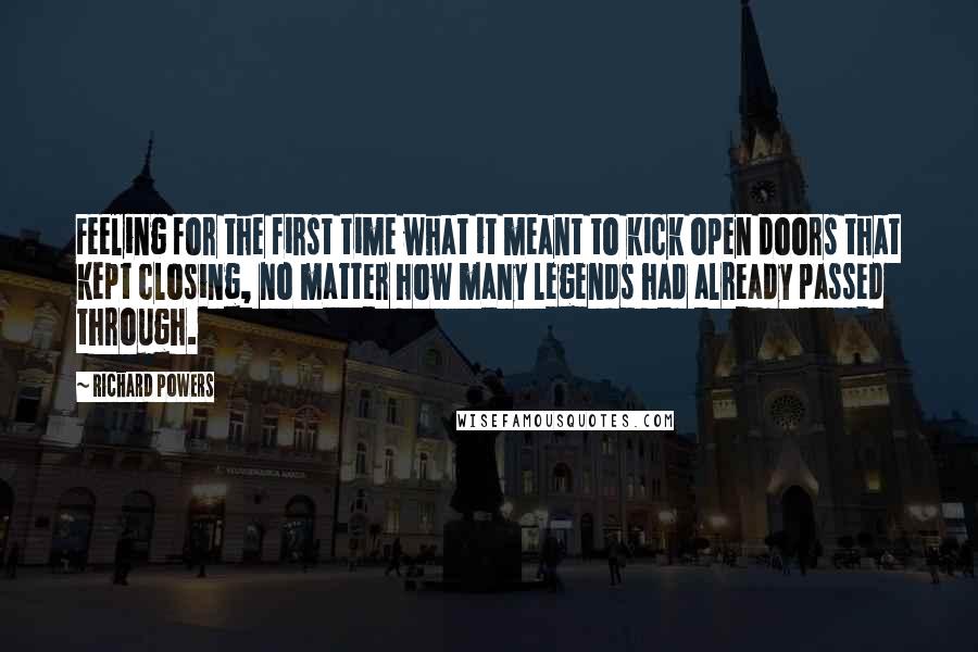 Richard Powers Quotes: Feeling for the first time what it meant to kick open doors that kept closing, no matter how many legends had already passed through.