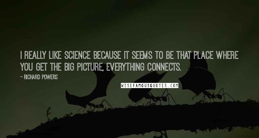 Richard Powers Quotes: I really like science because it seems to be that place where you get the big picture, everything connects.