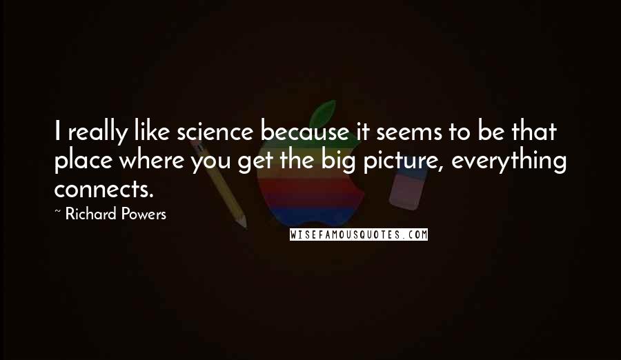 Richard Powers Quotes: I really like science because it seems to be that place where you get the big picture, everything connects.