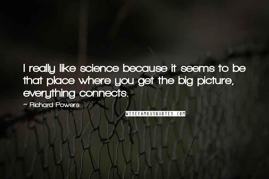Richard Powers Quotes: I really like science because it seems to be that place where you get the big picture, everything connects.