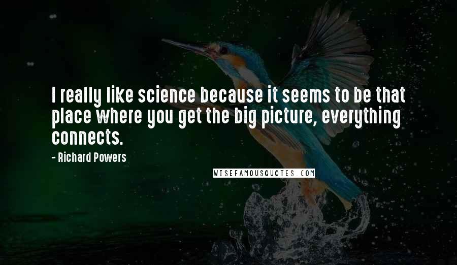 Richard Powers Quotes: I really like science because it seems to be that place where you get the big picture, everything connects.
