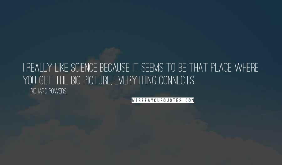 Richard Powers Quotes: I really like science because it seems to be that place where you get the big picture, everything connects.