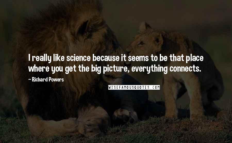 Richard Powers Quotes: I really like science because it seems to be that place where you get the big picture, everything connects.