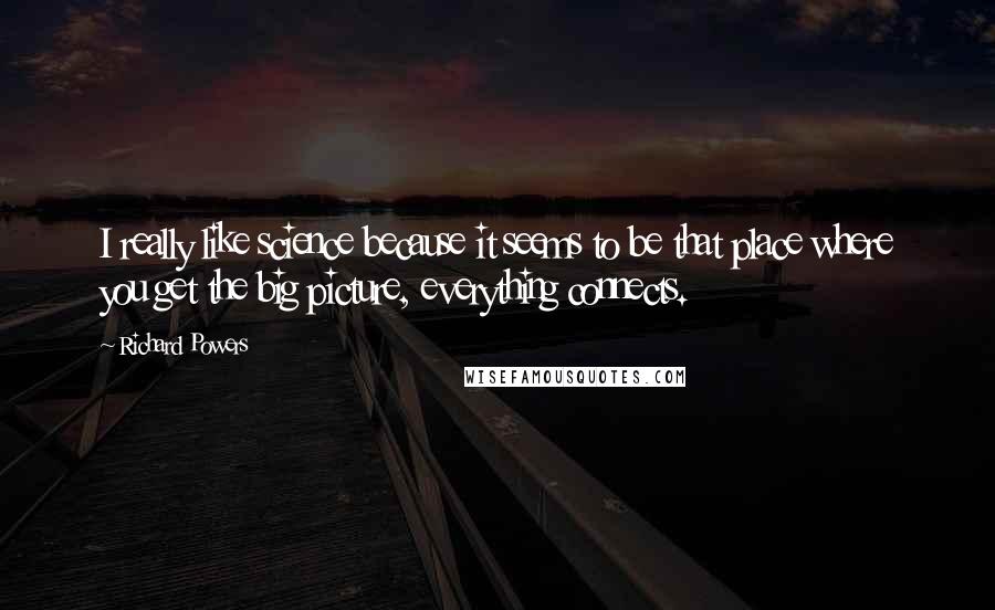 Richard Powers Quotes: I really like science because it seems to be that place where you get the big picture, everything connects.