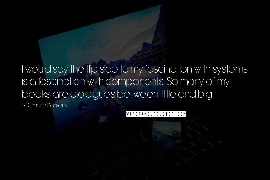 Richard Powers Quotes: I would say the flip side to my fascination with systems is a fascination with components. So many of my books are dialogues between little and big.