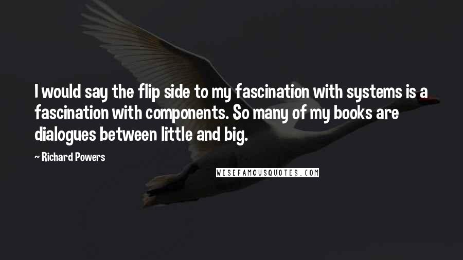 Richard Powers Quotes: I would say the flip side to my fascination with systems is a fascination with components. So many of my books are dialogues between little and big.