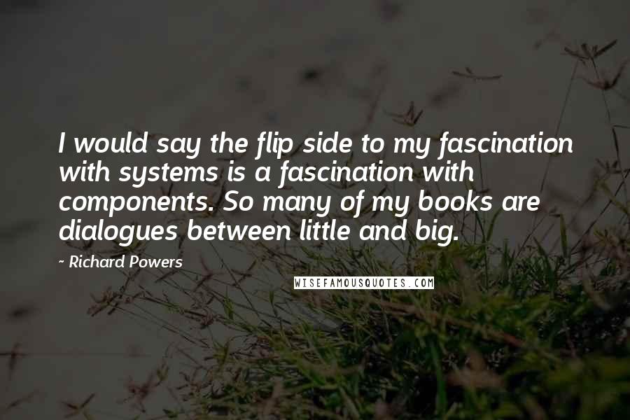 Richard Powers Quotes: I would say the flip side to my fascination with systems is a fascination with components. So many of my books are dialogues between little and big.