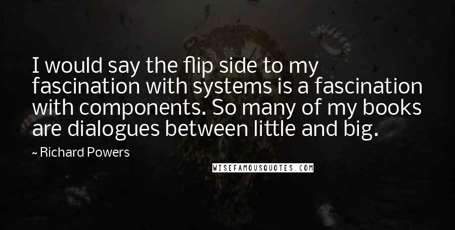 Richard Powers Quotes: I would say the flip side to my fascination with systems is a fascination with components. So many of my books are dialogues between little and big.