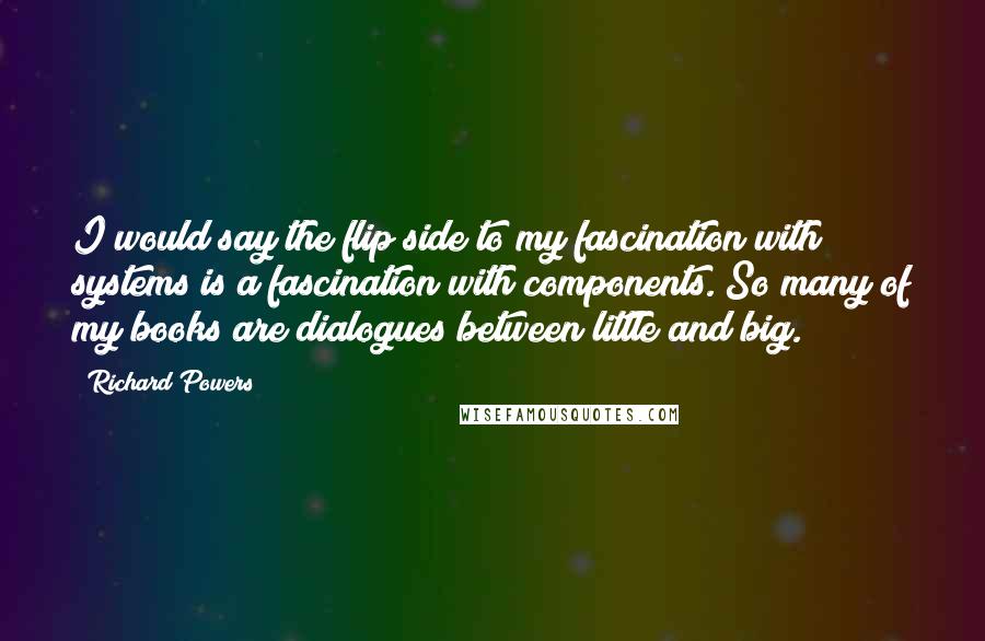 Richard Powers Quotes: I would say the flip side to my fascination with systems is a fascination with components. So many of my books are dialogues between little and big.