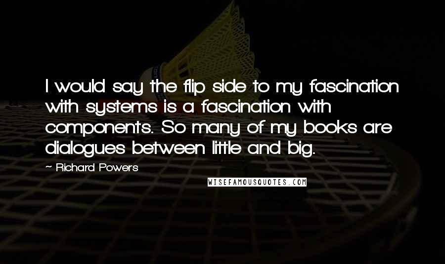 Richard Powers Quotes: I would say the flip side to my fascination with systems is a fascination with components. So many of my books are dialogues between little and big.