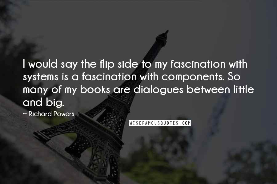 Richard Powers Quotes: I would say the flip side to my fascination with systems is a fascination with components. So many of my books are dialogues between little and big.