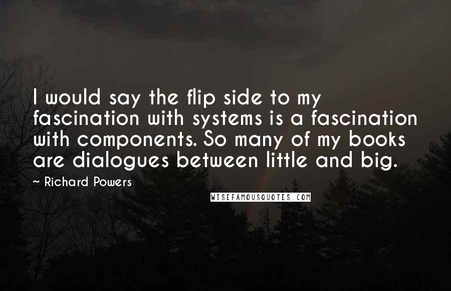 Richard Powers Quotes: I would say the flip side to my fascination with systems is a fascination with components. So many of my books are dialogues between little and big.