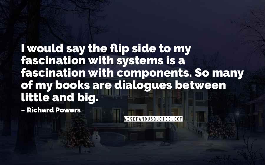 Richard Powers Quotes: I would say the flip side to my fascination with systems is a fascination with components. So many of my books are dialogues between little and big.
