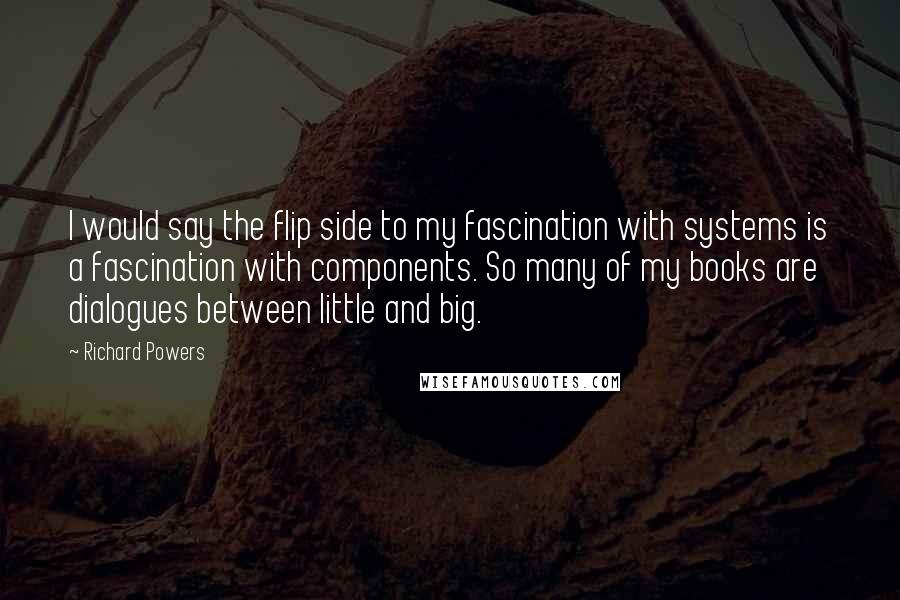 Richard Powers Quotes: I would say the flip side to my fascination with systems is a fascination with components. So many of my books are dialogues between little and big.