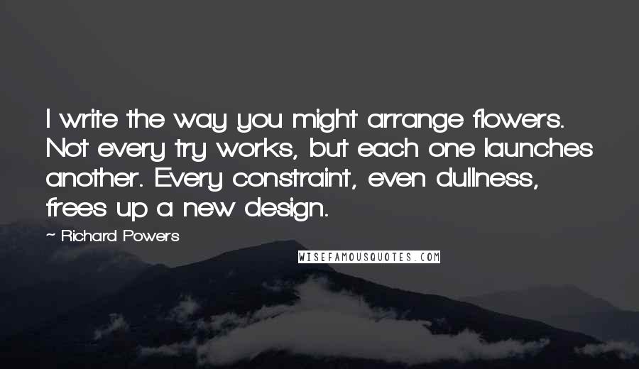 Richard Powers Quotes: I write the way you might arrange flowers. Not every try works, but each one launches another. Every constraint, even dullness, frees up a new design.