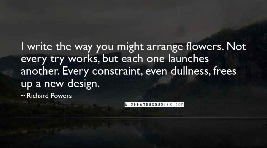 Richard Powers Quotes: I write the way you might arrange flowers. Not every try works, but each one launches another. Every constraint, even dullness, frees up a new design.