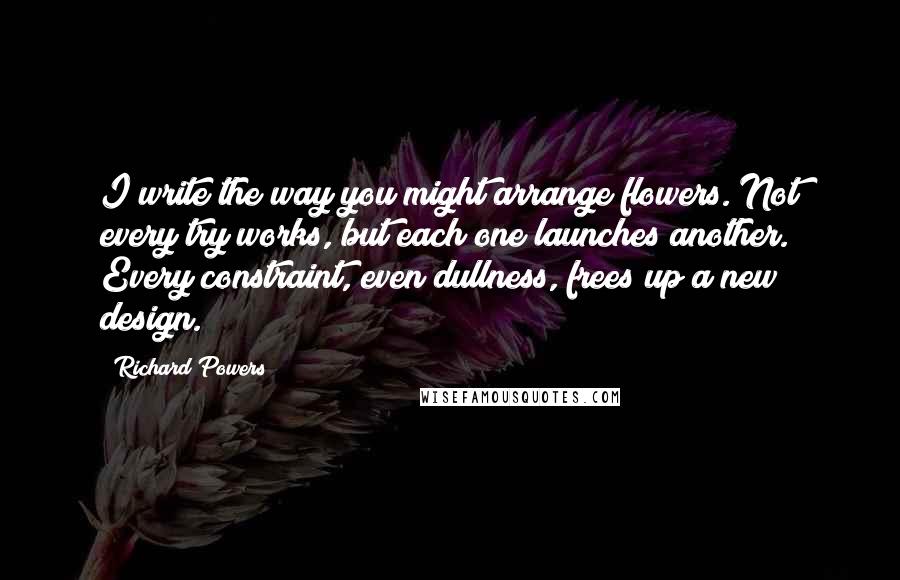 Richard Powers Quotes: I write the way you might arrange flowers. Not every try works, but each one launches another. Every constraint, even dullness, frees up a new design.