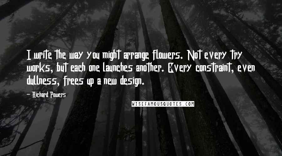 Richard Powers Quotes: I write the way you might arrange flowers. Not every try works, but each one launches another. Every constraint, even dullness, frees up a new design.
