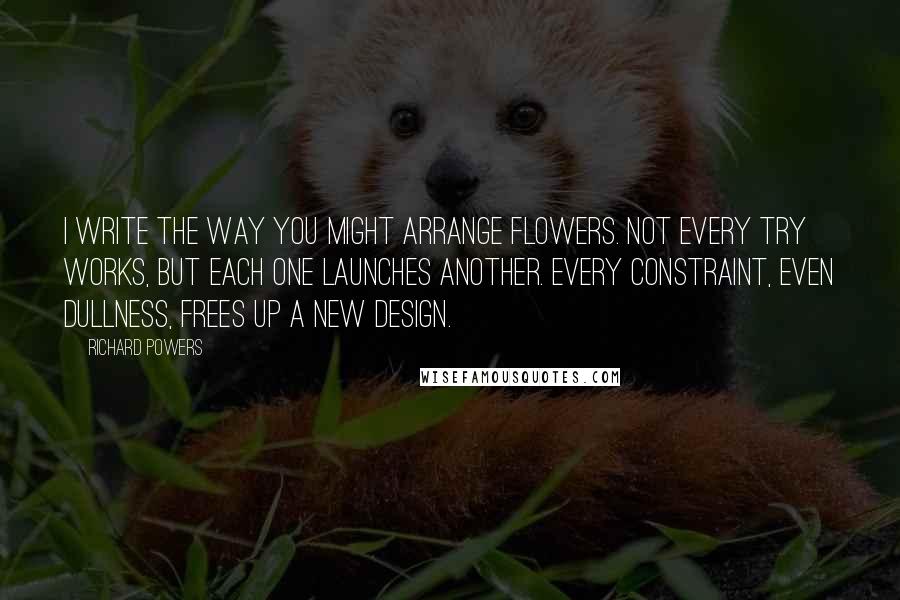 Richard Powers Quotes: I write the way you might arrange flowers. Not every try works, but each one launches another. Every constraint, even dullness, frees up a new design.