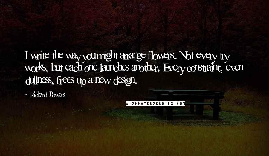 Richard Powers Quotes: I write the way you might arrange flowers. Not every try works, but each one launches another. Every constraint, even dullness, frees up a new design.