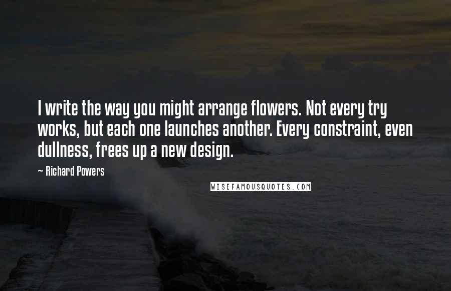 Richard Powers Quotes: I write the way you might arrange flowers. Not every try works, but each one launches another. Every constraint, even dullness, frees up a new design.