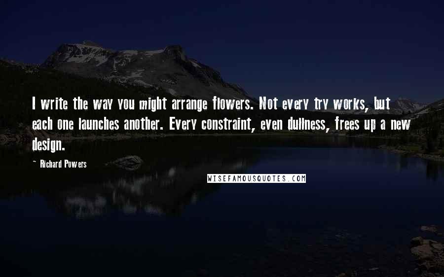 Richard Powers Quotes: I write the way you might arrange flowers. Not every try works, but each one launches another. Every constraint, even dullness, frees up a new design.