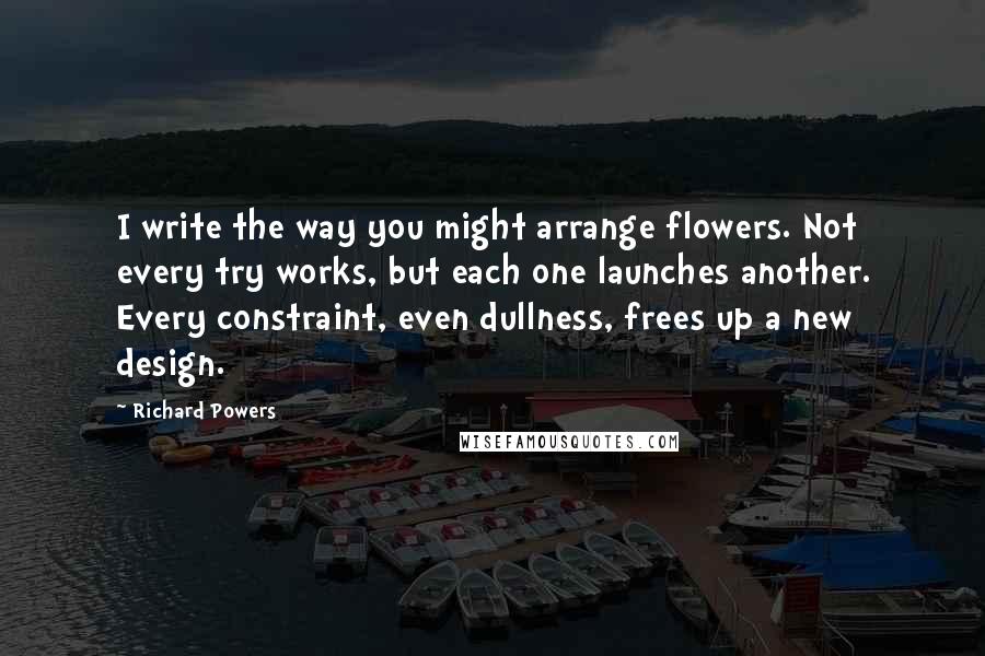 Richard Powers Quotes: I write the way you might arrange flowers. Not every try works, but each one launches another. Every constraint, even dullness, frees up a new design.