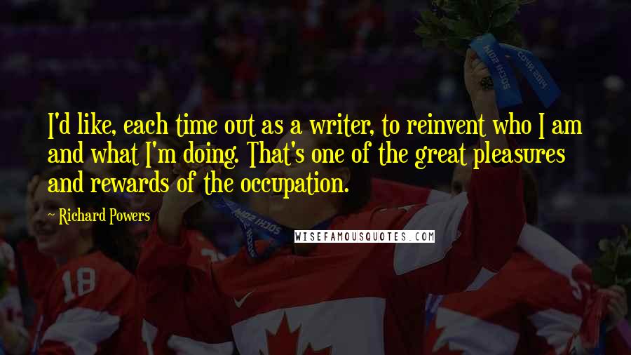 Richard Powers Quotes: I'd like, each time out as a writer, to reinvent who I am and what I'm doing. That's one of the great pleasures and rewards of the occupation.