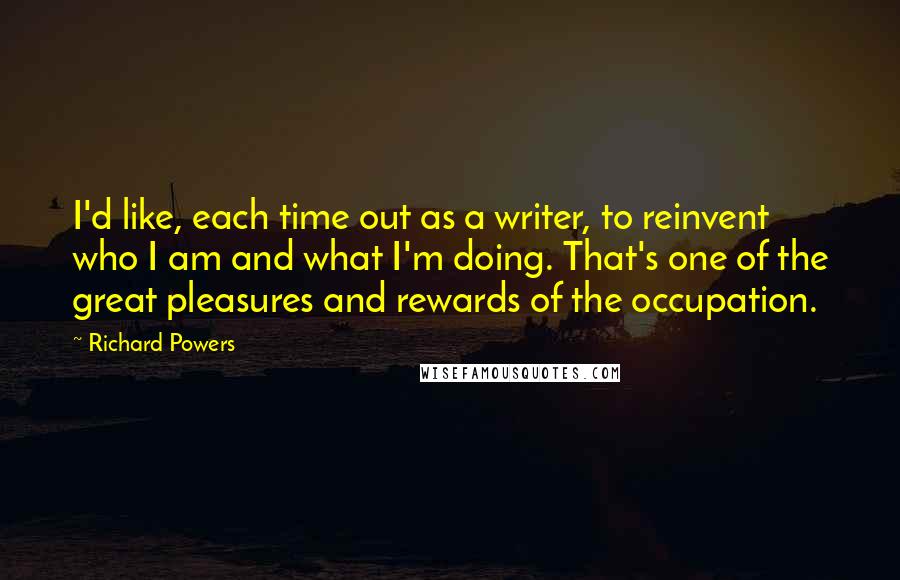 Richard Powers Quotes: I'd like, each time out as a writer, to reinvent who I am and what I'm doing. That's one of the great pleasures and rewards of the occupation.
