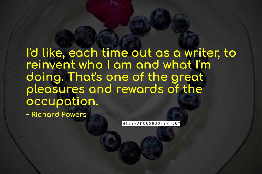 Richard Powers Quotes: I'd like, each time out as a writer, to reinvent who I am and what I'm doing. That's one of the great pleasures and rewards of the occupation.