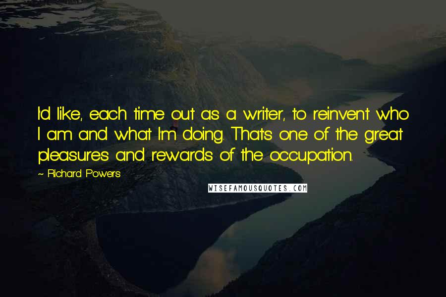 Richard Powers Quotes: I'd like, each time out as a writer, to reinvent who I am and what I'm doing. That's one of the great pleasures and rewards of the occupation.