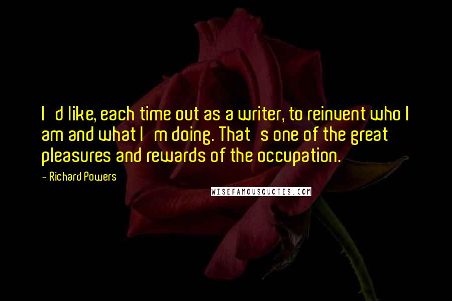 Richard Powers Quotes: I'd like, each time out as a writer, to reinvent who I am and what I'm doing. That's one of the great pleasures and rewards of the occupation.