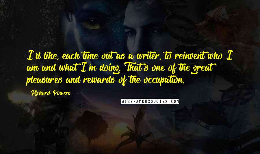 Richard Powers Quotes: I'd like, each time out as a writer, to reinvent who I am and what I'm doing. That's one of the great pleasures and rewards of the occupation.