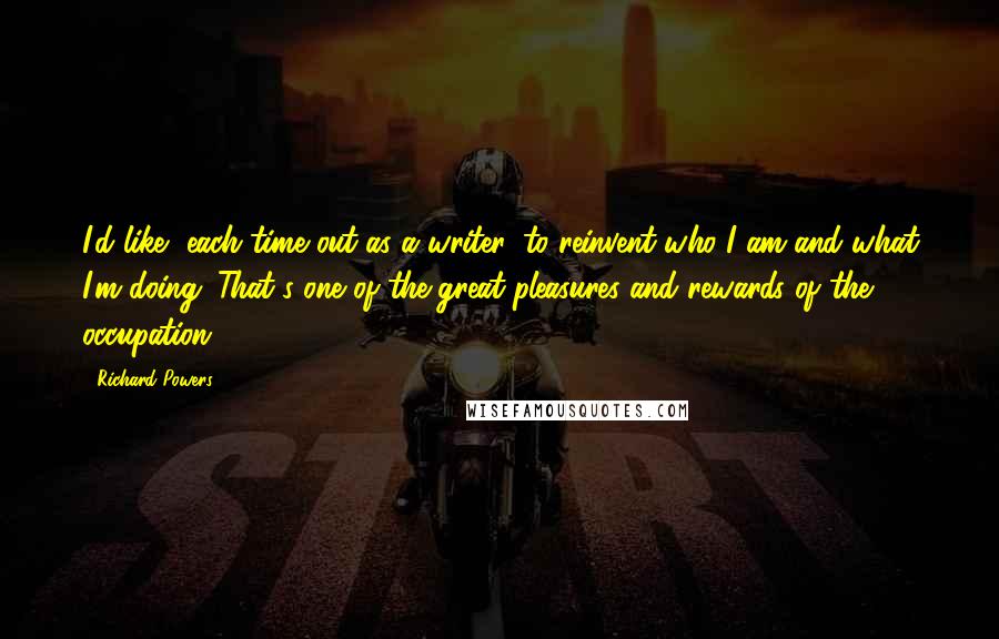 Richard Powers Quotes: I'd like, each time out as a writer, to reinvent who I am and what I'm doing. That's one of the great pleasures and rewards of the occupation.