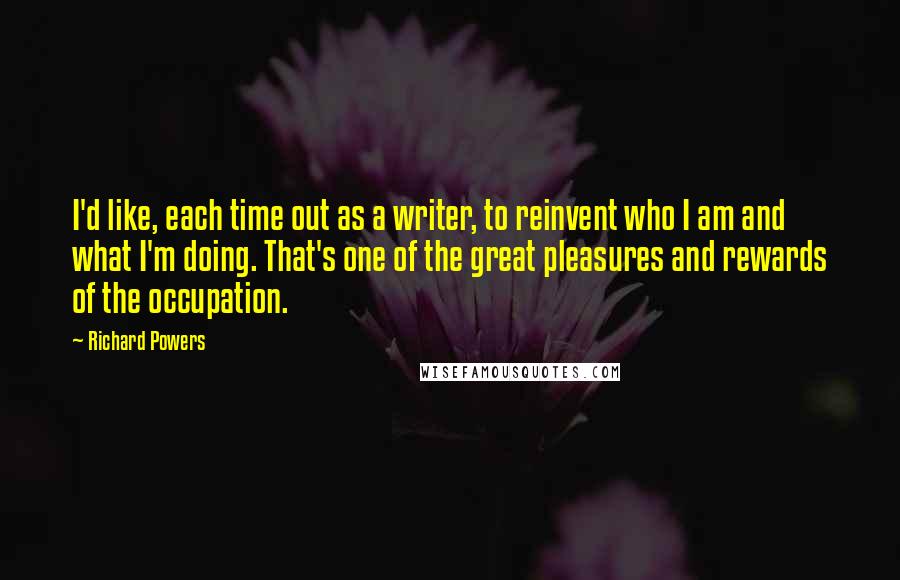 Richard Powers Quotes: I'd like, each time out as a writer, to reinvent who I am and what I'm doing. That's one of the great pleasures and rewards of the occupation.