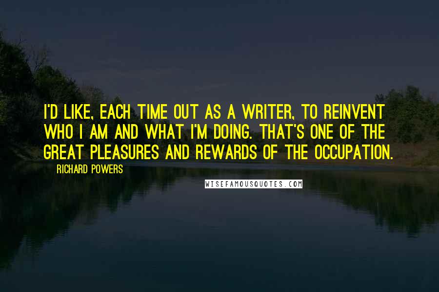 Richard Powers Quotes: I'd like, each time out as a writer, to reinvent who I am and what I'm doing. That's one of the great pleasures and rewards of the occupation.