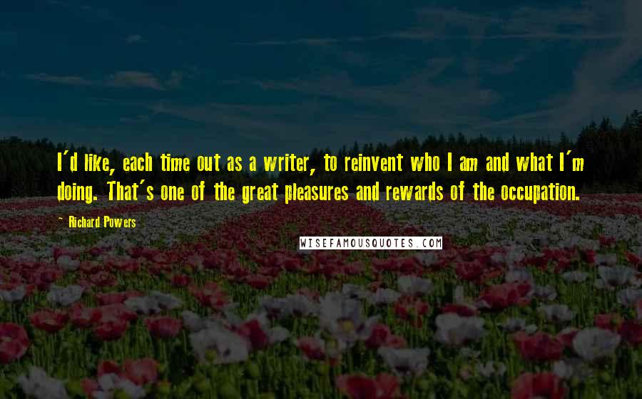 Richard Powers Quotes: I'd like, each time out as a writer, to reinvent who I am and what I'm doing. That's one of the great pleasures and rewards of the occupation.