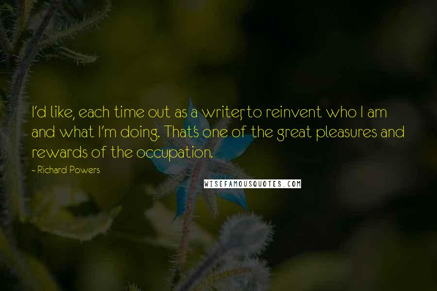 Richard Powers Quotes: I'd like, each time out as a writer, to reinvent who I am and what I'm doing. That's one of the great pleasures and rewards of the occupation.