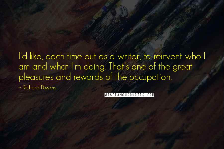 Richard Powers Quotes: I'd like, each time out as a writer, to reinvent who I am and what I'm doing. That's one of the great pleasures and rewards of the occupation.