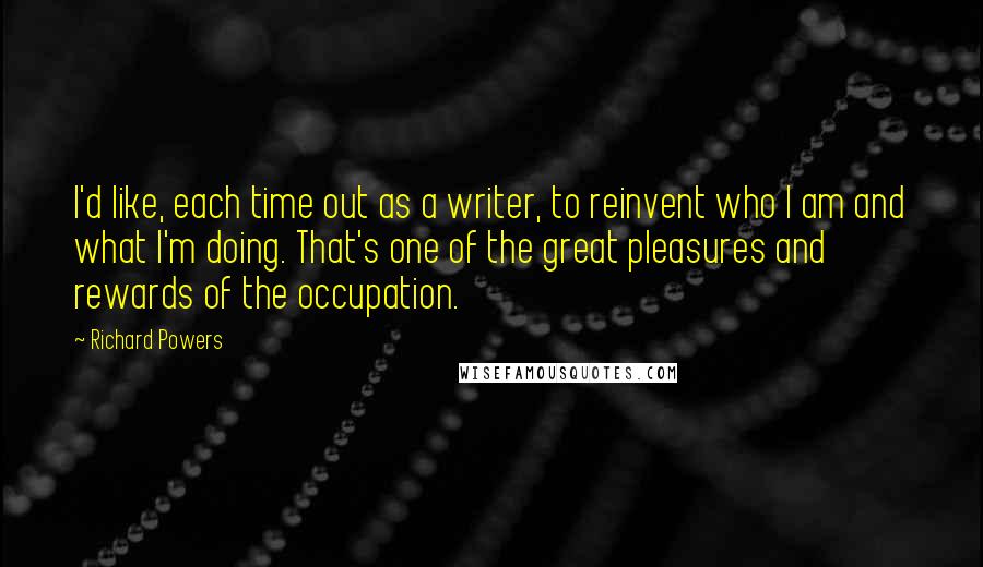 Richard Powers Quotes: I'd like, each time out as a writer, to reinvent who I am and what I'm doing. That's one of the great pleasures and rewards of the occupation.