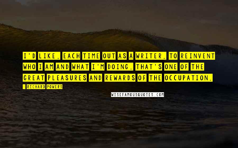 Richard Powers Quotes: I'd like, each time out as a writer, to reinvent who I am and what I'm doing. That's one of the great pleasures and rewards of the occupation.