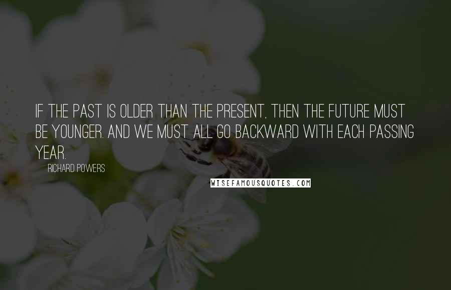 Richard Powers Quotes: If the past is older than the present, then the future must be younger. And we must all go backward with each passing year.