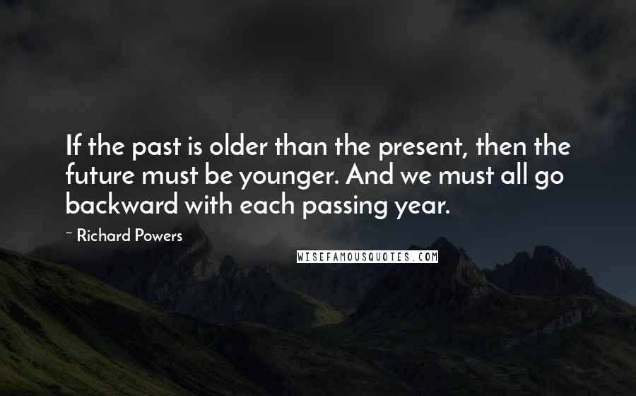 Richard Powers Quotes: If the past is older than the present, then the future must be younger. And we must all go backward with each passing year.