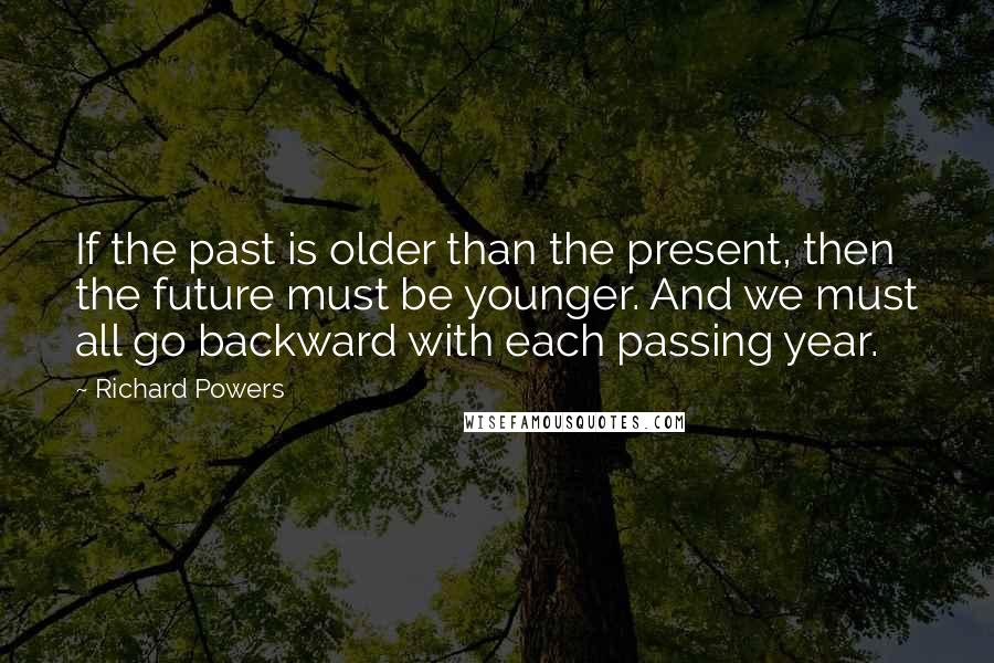 Richard Powers Quotes: If the past is older than the present, then the future must be younger. And we must all go backward with each passing year.