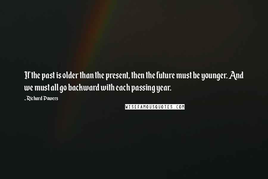 Richard Powers Quotes: If the past is older than the present, then the future must be younger. And we must all go backward with each passing year.