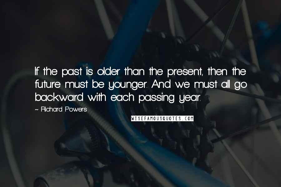 Richard Powers Quotes: If the past is older than the present, then the future must be younger. And we must all go backward with each passing year.