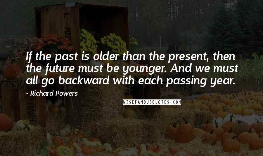Richard Powers Quotes: If the past is older than the present, then the future must be younger. And we must all go backward with each passing year.