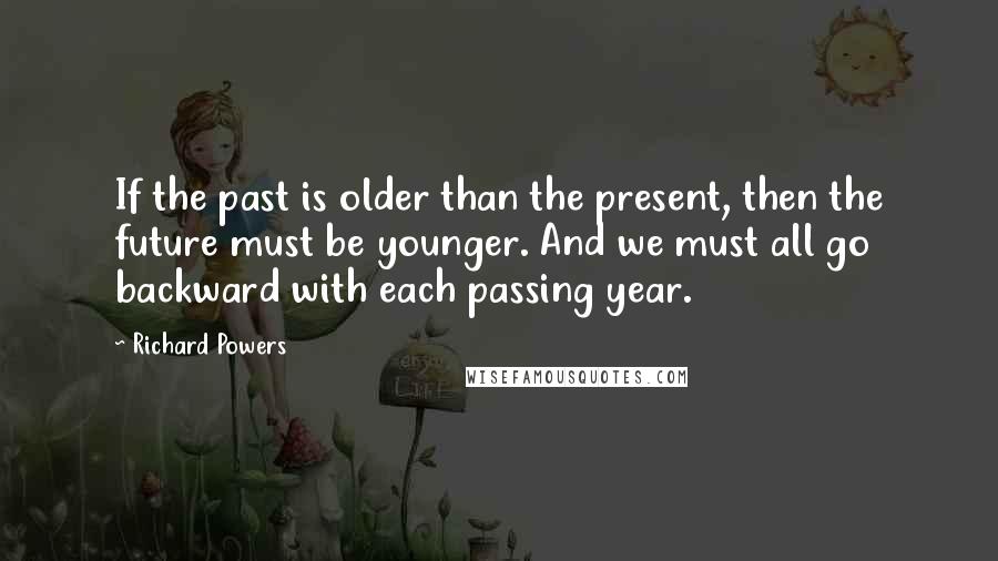 Richard Powers Quotes: If the past is older than the present, then the future must be younger. And we must all go backward with each passing year.