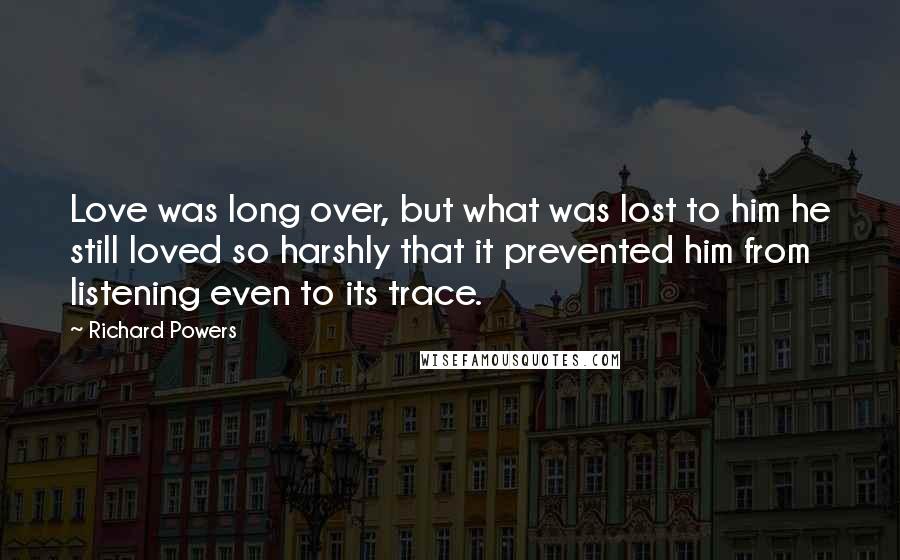 Richard Powers Quotes: Love was long over, but what was lost to him he still loved so harshly that it prevented him from listening even to its trace.