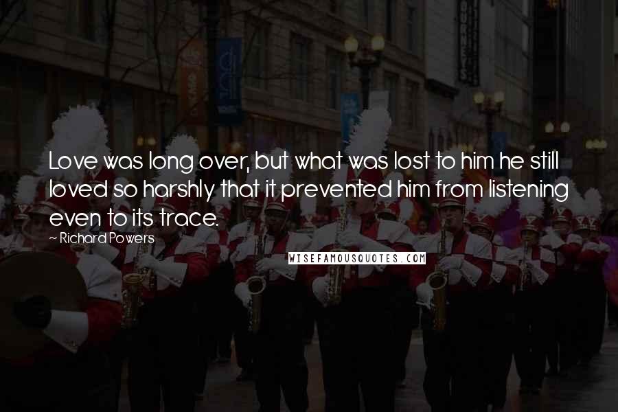 Richard Powers Quotes: Love was long over, but what was lost to him he still loved so harshly that it prevented him from listening even to its trace.